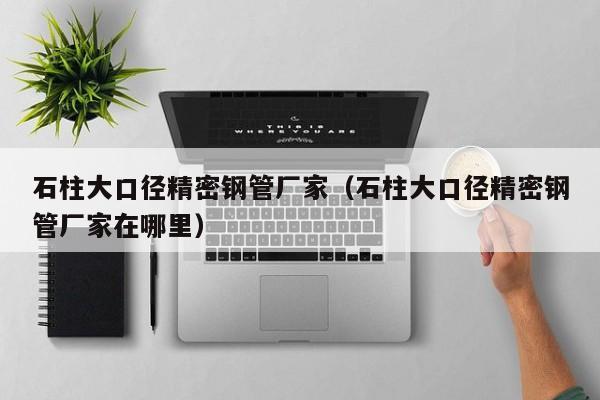 石柱大口徑精密鋼管廠家（石柱大口徑精密鋼管廠家在哪里）