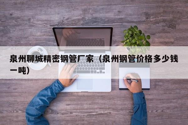 泉州聊城精密鋼管廠家（泉州鋼管價(jià)格多少錢一噸）