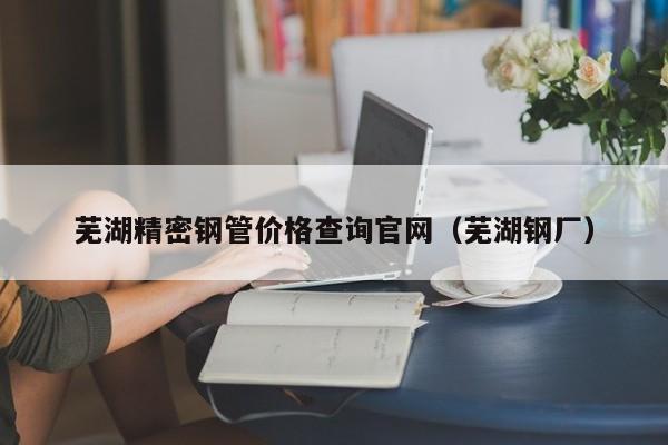 蕪湖精密鋼管價格查詢官網(wǎng)（蕪湖鋼廠）