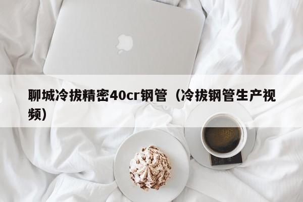 聊城冷拔精密40cr鋼管（冷拔鋼管生產(chǎn)視頻）