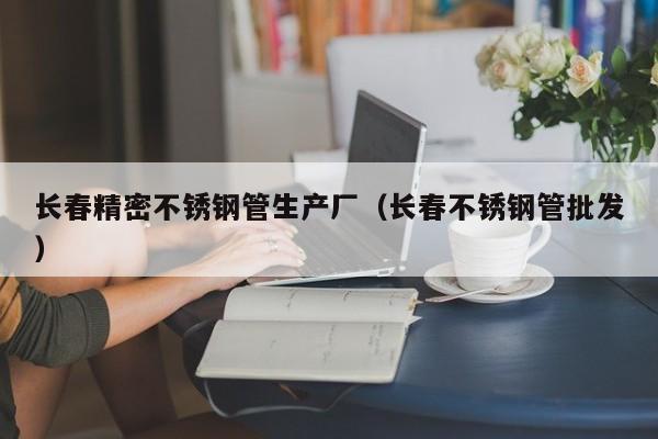 長春精密不銹鋼管生產(chǎn)廠（長春不銹鋼管批發(fā)）