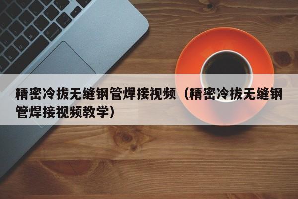 精密冷拔無縫鋼管焊接視頻（精密冷拔無縫鋼管焊接視頻教學(xué)）