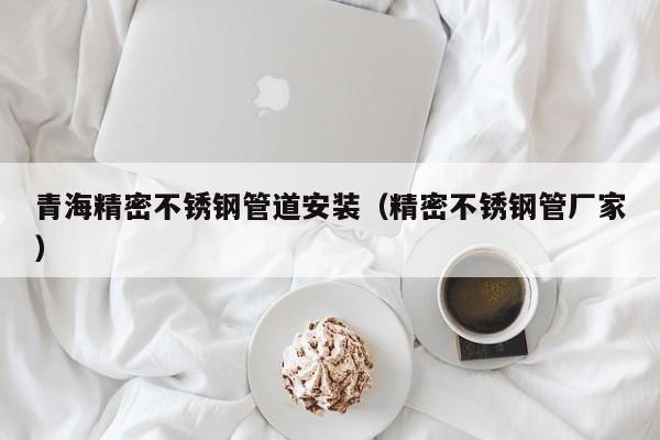 青海精密不銹鋼管道安裝（精密不銹鋼管廠家）