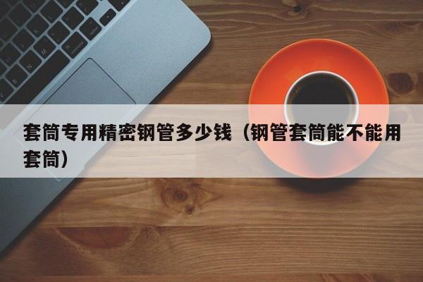 套筒專用精密鋼管多少錢（鋼管套筒能不能用套筒）