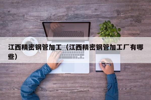 江西精密鋼管加工（江西精密鋼管加工廠有哪些）