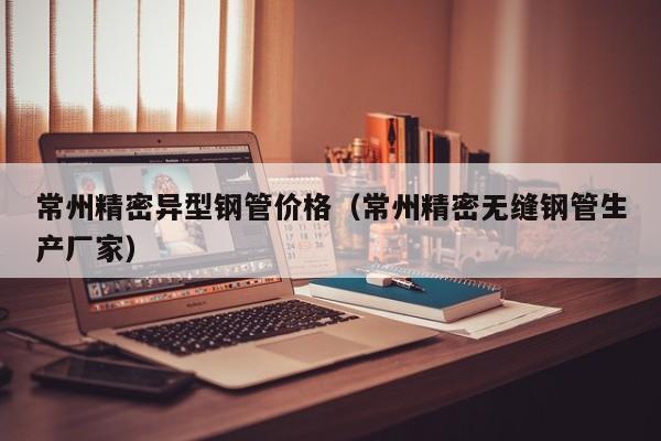 常州精密異型鋼管價格（常州精密無縫鋼管生產(chǎn)廠家）