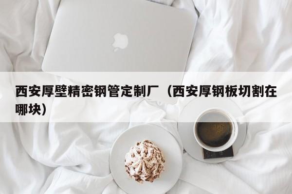 西安厚壁精密鋼管定制廠（西安厚鋼板切割在哪塊）