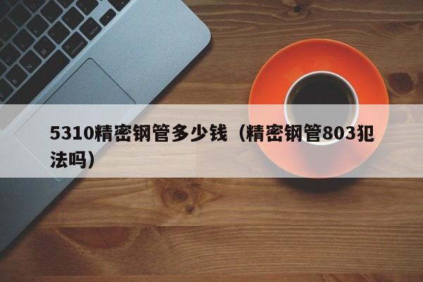 5310精密鋼管多少錢（精密鋼管803犯法嗎）