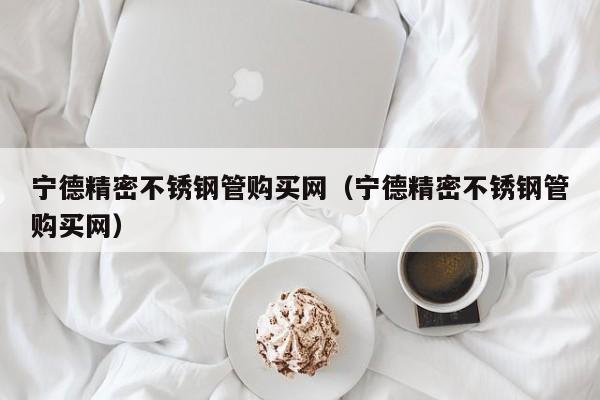 寧德精密不銹鋼管購買網(wǎng)（寧德精密不銹鋼管購買網(wǎng)）