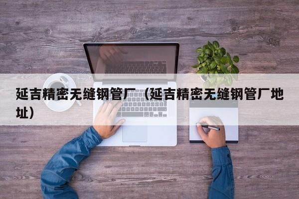 延吉精密無(wú)縫鋼管廠（延吉精密無(wú)縫鋼管廠地址）
