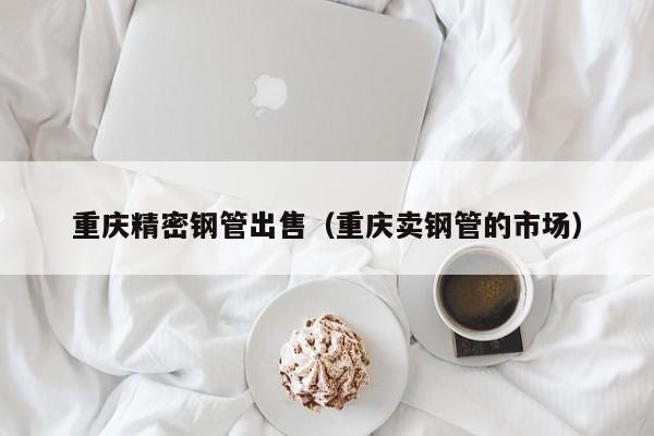 重慶精密鋼管出售（重慶賣鋼管的市場(chǎng)）