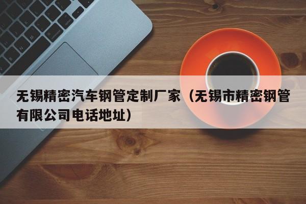 無錫精密汽車鋼管定制廠家（無錫市精密鋼管有限公司電話地址）