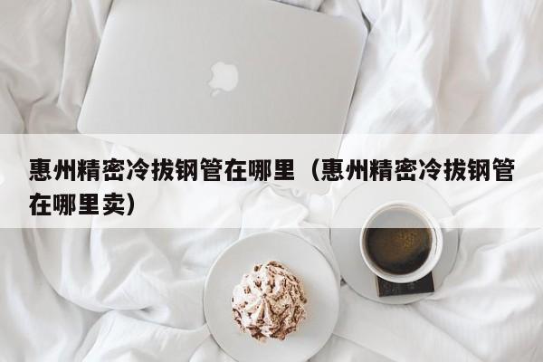 惠州精密冷拔鋼管在哪里（惠州精密冷拔鋼管在哪里賣）