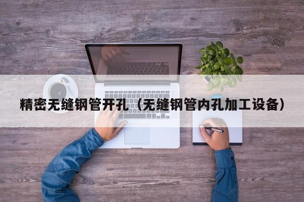 精密無(wú)縫鋼管開(kāi)孔（無(wú)縫鋼管內(nèi)孔加工設(shè)備）