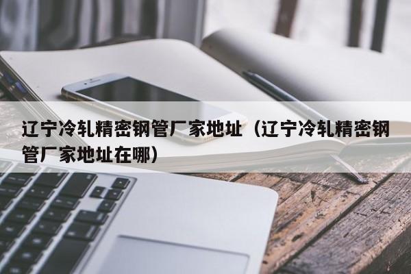 遼寧冷軋精密鋼管廠家地址（遼寧冷軋精密鋼管廠家地址在哪）