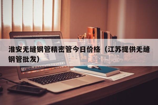 淮安無縫鋼管精密管今日價(jià)格（江蘇提供無縫鋼管批發(fā)）