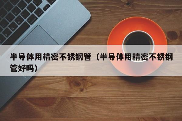 半導(dǎo)體用精密不銹鋼管（半導(dǎo)體用精密不銹鋼管好嗎）