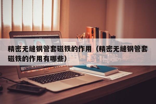 精密無(wú)縫鋼管套磁鐵的作用（精密無(wú)縫鋼管套磁鐵的作用有哪些）