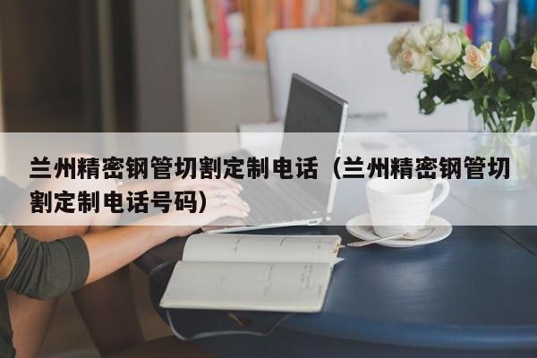 蘭州精密鋼管切割定制電話（蘭州精密鋼管切割定制電話號碼）
