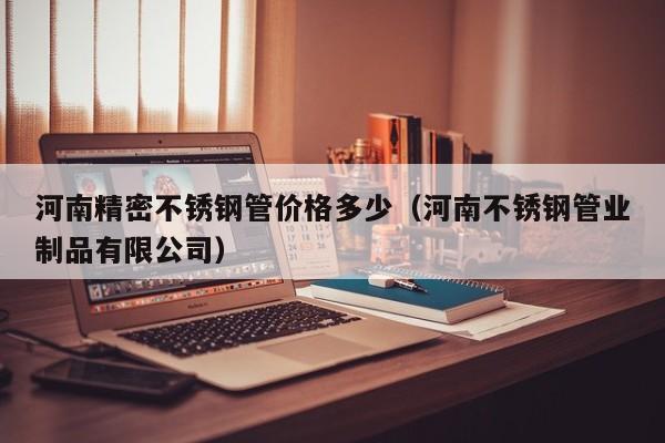 河南精密不銹鋼管價格多少（河南不銹鋼管業(yè)制品有限公司）