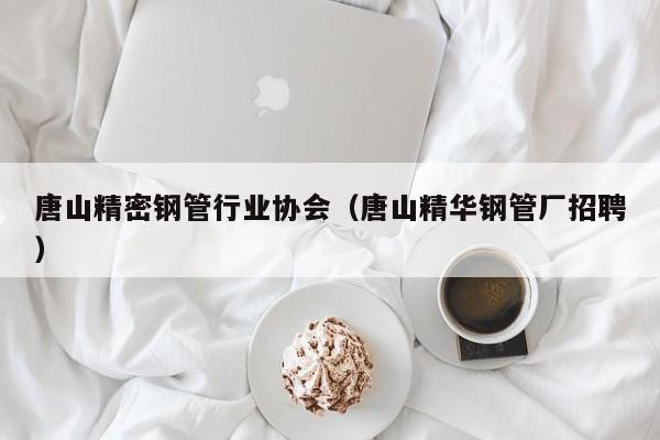 唐山精密鋼管行業(yè)協(xié)會(huì)（唐山精華鋼管廠招聘）