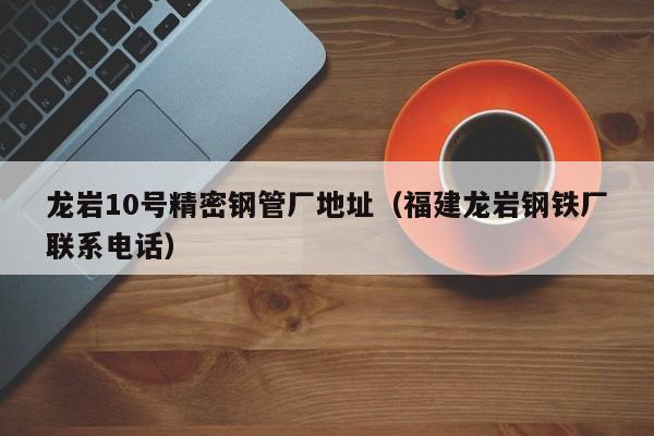 龍巖10號(hào)精密鋼管廠地址（福建龍巖鋼鐵廠聯(lián)系電話）