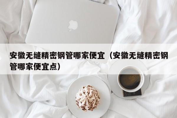 安徽無縫精密鋼管哪家便宜（安徽無縫精密鋼管哪家便宜點(diǎn)）