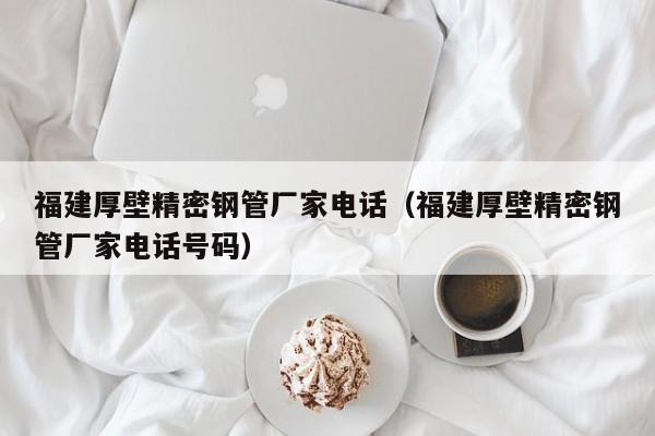福建厚壁精密鋼管廠家電話（福建厚壁精密鋼管廠家電話號(hào)碼）