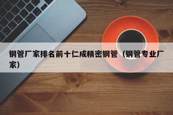 鋼管廠家排名前十仁成精密鋼管（鋼管專業(yè)廠家）