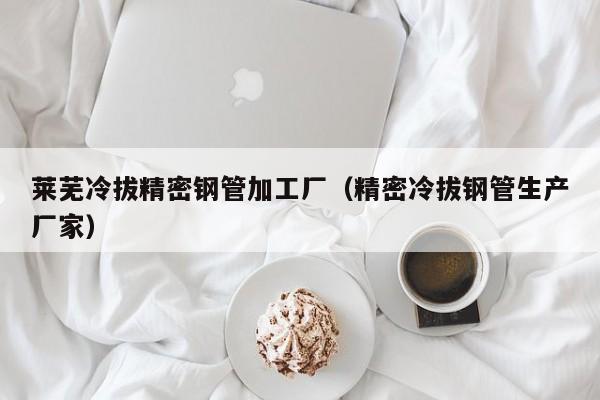 萊蕪冷拔精密鋼管加工廠（精密冷拔鋼管生產(chǎn)廠家）