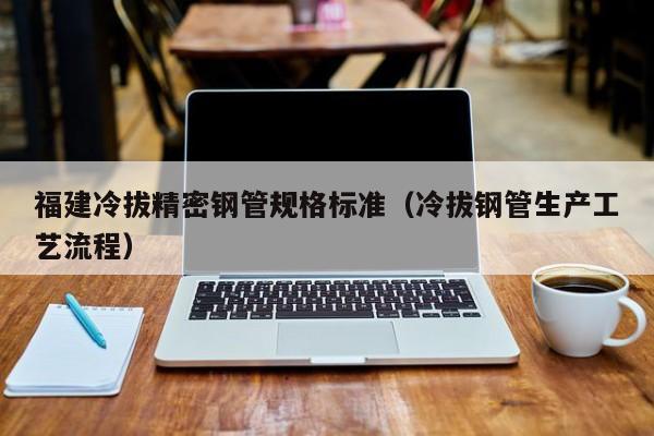 福建冷拔精密鋼管規(guī)格標(biāo)準(zhǔn)（冷拔鋼管生產(chǎn)工藝流程）