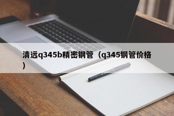 清遠(yuǎn)q345b精密鋼管（q345鋼管價(jià)格）