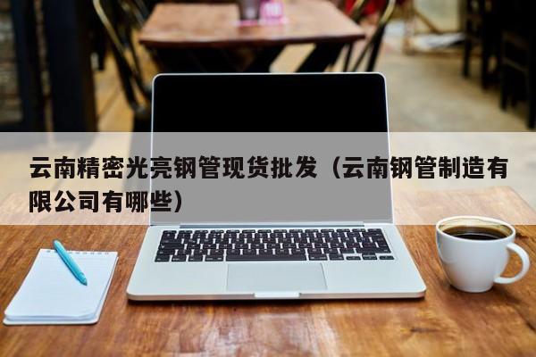 云南精密光亮鋼管現(xiàn)貨批發(fā)（云南鋼管制造有限公司有哪些）