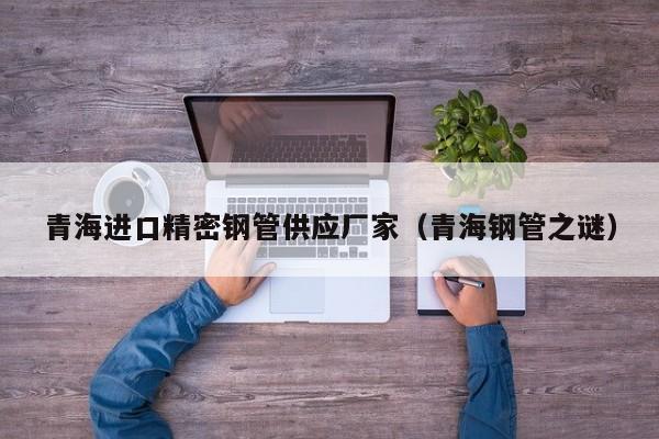 青海進(jìn)口精密鋼管供應(yīng)廠家（青海鋼管之謎）