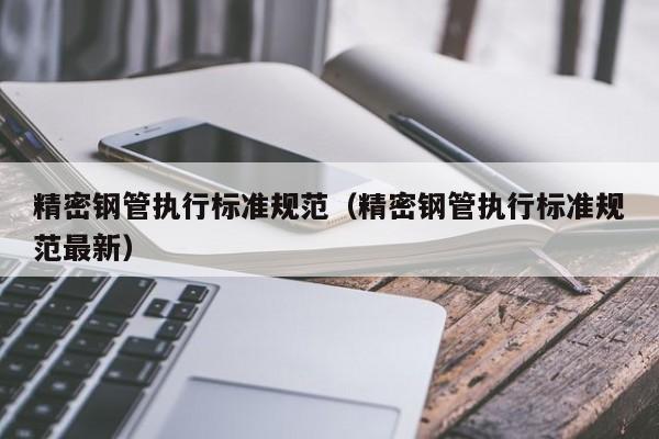 精密鋼管執(zhí)行標準規(guī)范（精密鋼管執(zhí)行標準規(guī)范最新）