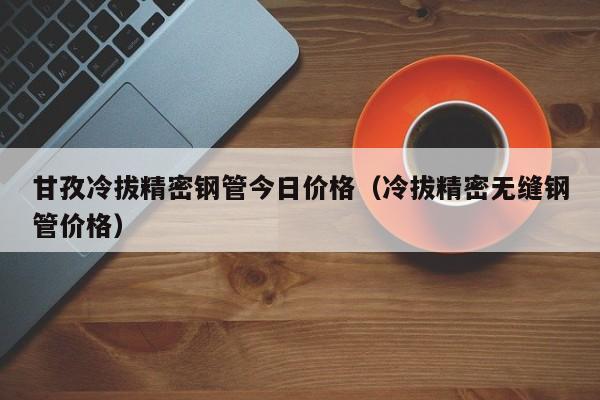 甘孜冷拔精密鋼管今日價格（冷拔精密無縫鋼管價格）