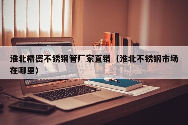 淮北精密不銹鋼管廠家直銷（淮北不銹鋼市場在哪里）
