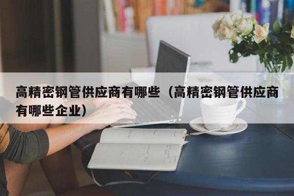 高精密鋼管供應(yīng)商有哪些（高精密鋼管供應(yīng)商有哪些企業(yè)）