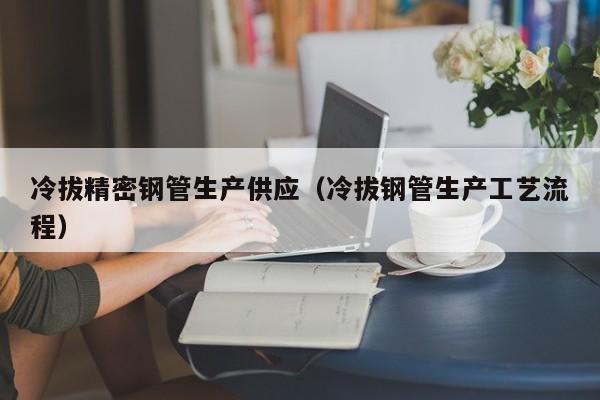 冷拔精密鋼管生產(chǎn)供應(yīng)（冷拔鋼管生產(chǎn)工藝流程）