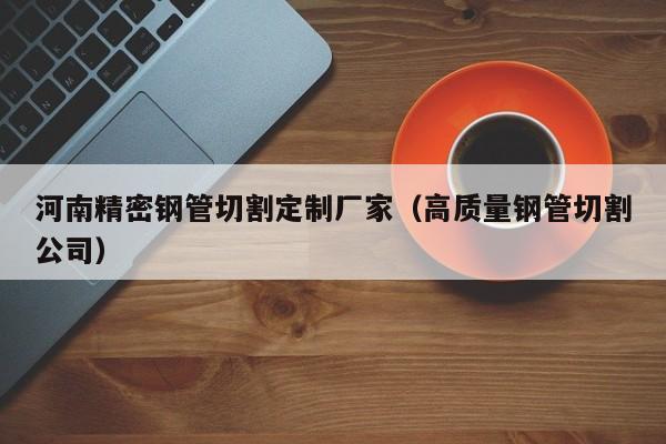 河南精密鋼管切割定制廠家（高質(zhì)量鋼管切割公司）