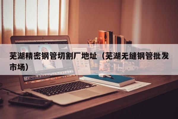 蕪湖精密鋼管切割廠地址（蕪湖無(wú)縫鋼管批發(fā)市場(chǎng)）