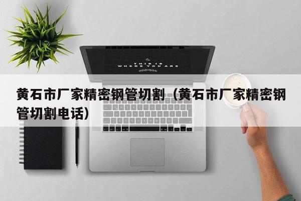 黃石市廠家精密鋼管切割（黃石市廠家精密鋼管切割電話）