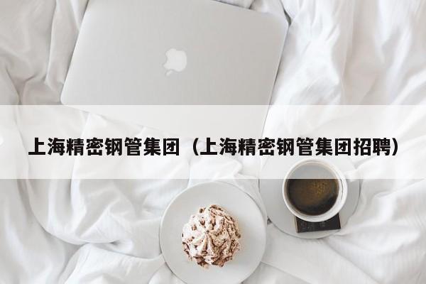 上海精密鋼管集團(tuán)（上海精密鋼管集團(tuán)招聘）