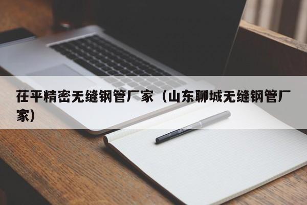 茌平精密無(wú)縫鋼管廠家（山東聊城無(wú)縫鋼管廠家）