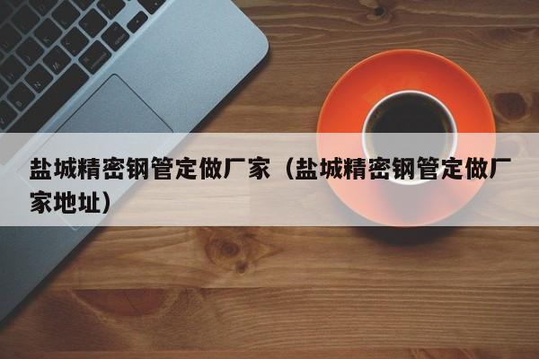 鹽城精密鋼管定做廠家（鹽城精密鋼管定做廠家地址）