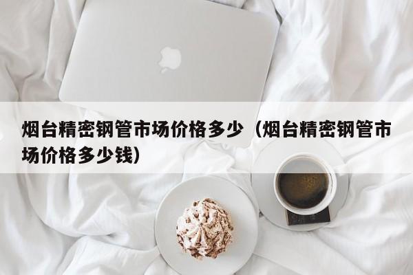 煙臺精密鋼管市場價格多少（煙臺精密鋼管市場價格多少錢）