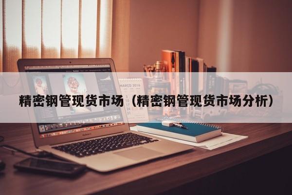 精密鋼管現(xiàn)貨市場（精密鋼管現(xiàn)貨市場分析）