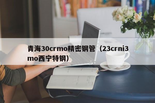 青海30crmo精密鋼管（23crni3mo西寧特鋼）
