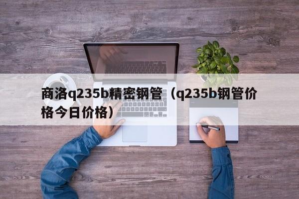 商洛q235b精密鋼管（q235b鋼管價格今日價格）