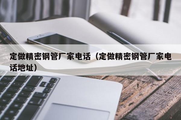 定做精密鋼管廠家電話（定做精密鋼管廠家電話地址）